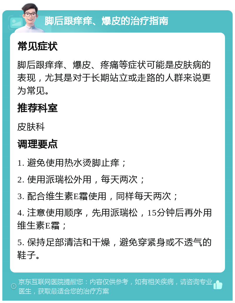 脚后跟痒痒、爆皮的治疗指南 常见症状 脚后跟痒痒、爆皮、疼痛等症状可能是皮肤病的表现，尤其是对于长期站立或走路的人群来说更为常见。 推荐科室 皮肤科 调理要点 1. 避免使用热水烫脚止痒； 2. 使用派瑞松外用，每天两次； 3. 配合维生素E霜使用，同样每天两次； 4. 注意使用顺序，先用派瑞松，15分钟后再外用维生素E霜； 5. 保持足部清洁和干燥，避免穿紧身或不透气的鞋子。