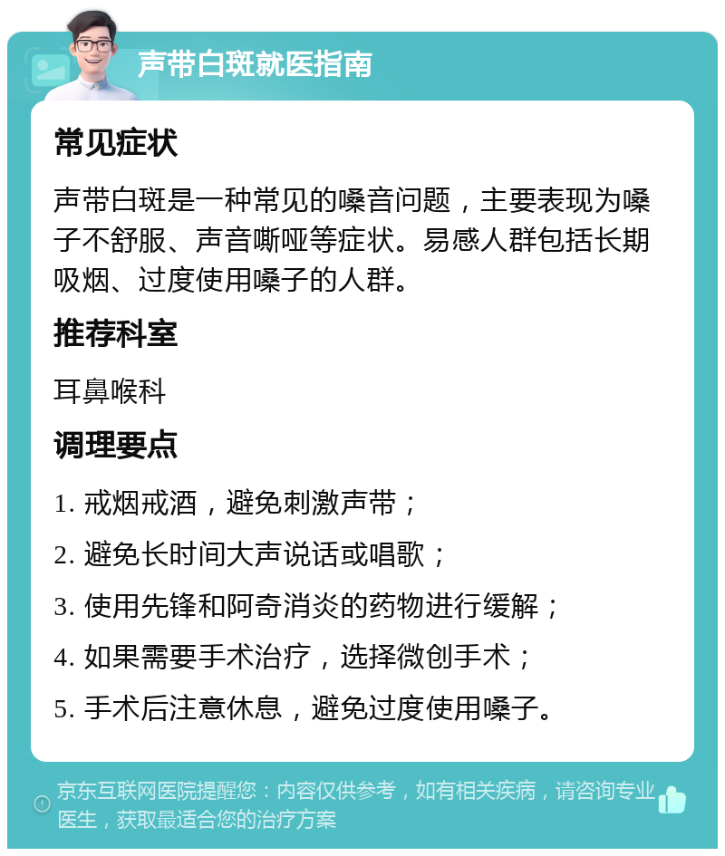 声带白斑就医指南 常见症状 声带白斑是一种常见的嗓音问题，主要表现为嗓子不舒服、声音嘶哑等症状。易感人群包括长期吸烟、过度使用嗓子的人群。 推荐科室 耳鼻喉科 调理要点 1. 戒烟戒酒，避免刺激声带； 2. 避免长时间大声说话或唱歌； 3. 使用先锋和阿奇消炎的药物进行缓解； 4. 如果需要手术治疗，选择微创手术； 5. 手术后注意休息，避免过度使用嗓子。