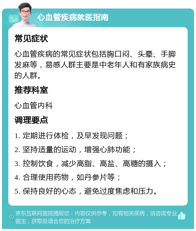 心血管疾病就医指南 常见症状 心血管疾病的常见症状包括胸口闷、头晕、手脚发麻等，易感人群主要是中老年人和有家族病史的人群。 推荐科室 心血管内科 调理要点 1. 定期进行体检，及早发现问题； 2. 坚持适量的运动，增强心肺功能； 3. 控制饮食，减少高脂、高盐、高糖的摄入； 4. 合理使用药物，如丹参片等； 5. 保持良好的心态，避免过度焦虑和压力。