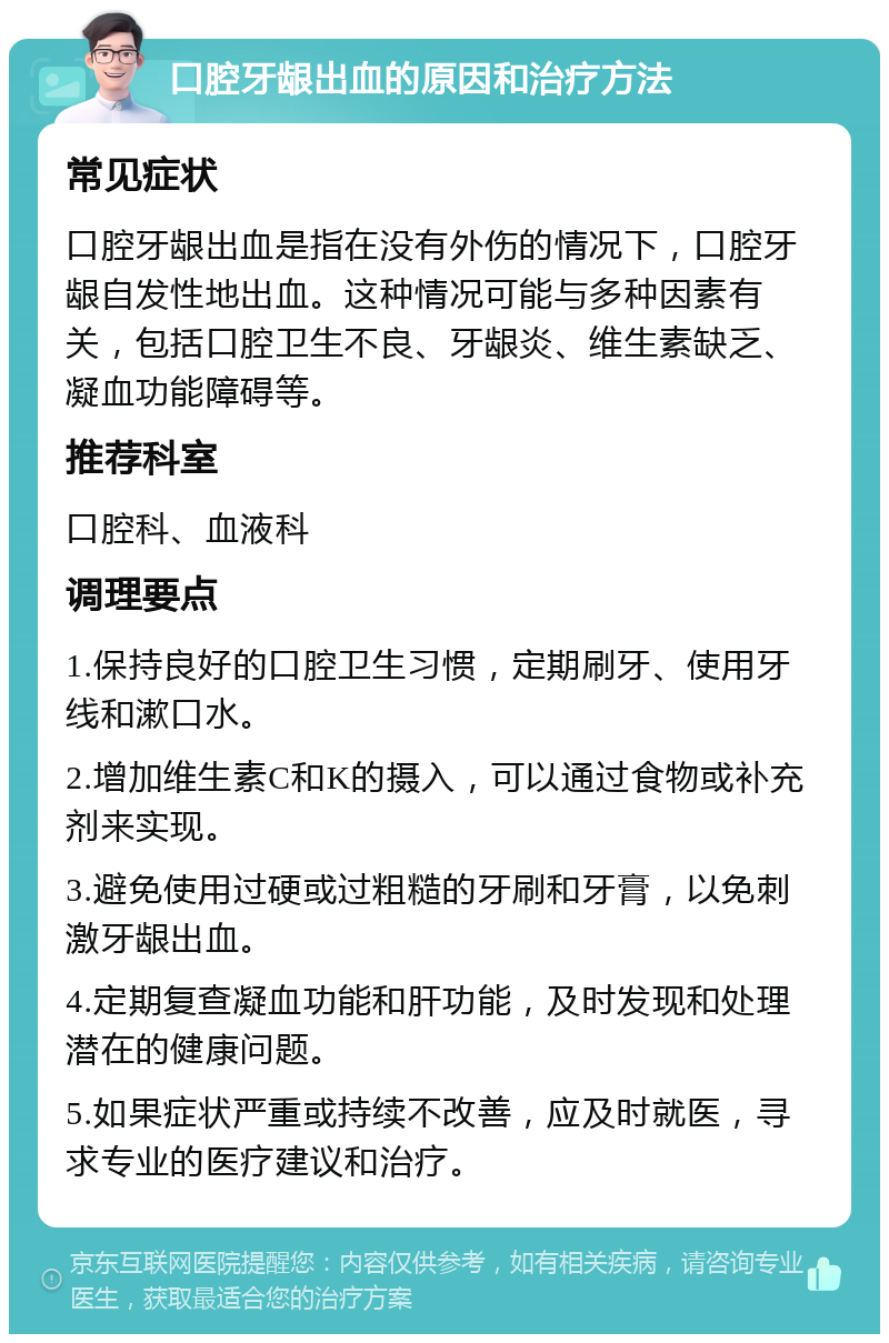 口腔牙龈出血的原因和治疗方法 常见症状 口腔牙龈出血是指在没有外伤的情况下，口腔牙龈自发性地出血。这种情况可能与多种因素有关，包括口腔卫生不良、牙龈炎、维生素缺乏、凝血功能障碍等。 推荐科室 口腔科、血液科 调理要点 1.保持良好的口腔卫生习惯，定期刷牙、使用牙线和漱口水。 2.增加维生素C和K的摄入，可以通过食物或补充剂来实现。 3.避免使用过硬或过粗糙的牙刷和牙膏，以免刺激牙龈出血。 4.定期复查凝血功能和肝功能，及时发现和处理潜在的健康问题。 5.如果症状严重或持续不改善，应及时就医，寻求专业的医疗建议和治疗。