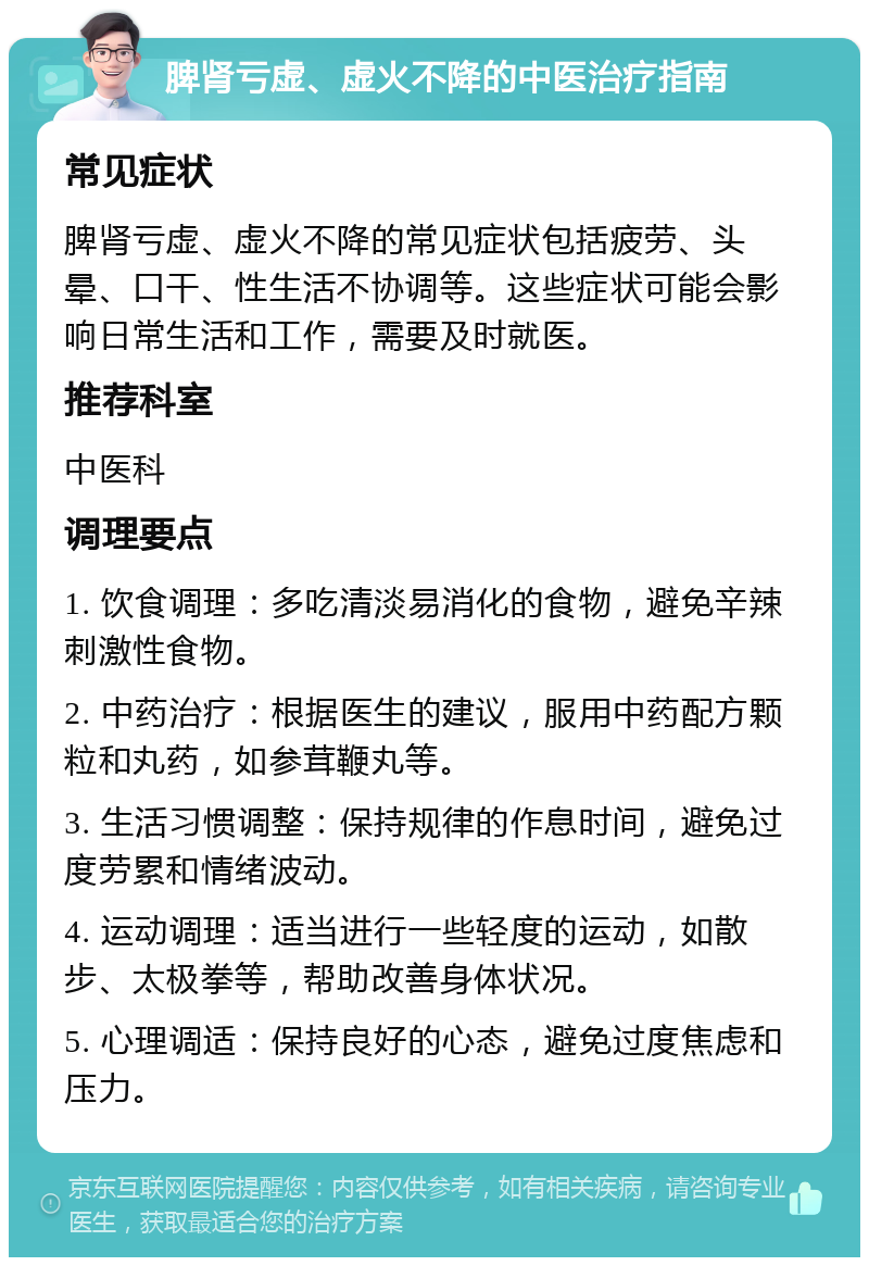 脾肾亏虚、虚火不降的中医治疗指南 常见症状 脾肾亏虚、虚火不降的常见症状包括疲劳、头晕、口干、性生活不协调等。这些症状可能会影响日常生活和工作，需要及时就医。 推荐科室 中医科 调理要点 1. 饮食调理：多吃清淡易消化的食物，避免辛辣刺激性食物。 2. 中药治疗：根据医生的建议，服用中药配方颗粒和丸药，如参茸鞭丸等。 3. 生活习惯调整：保持规律的作息时间，避免过度劳累和情绪波动。 4. 运动调理：适当进行一些轻度的运动，如散步、太极拳等，帮助改善身体状况。 5. 心理调适：保持良好的心态，避免过度焦虑和压力。