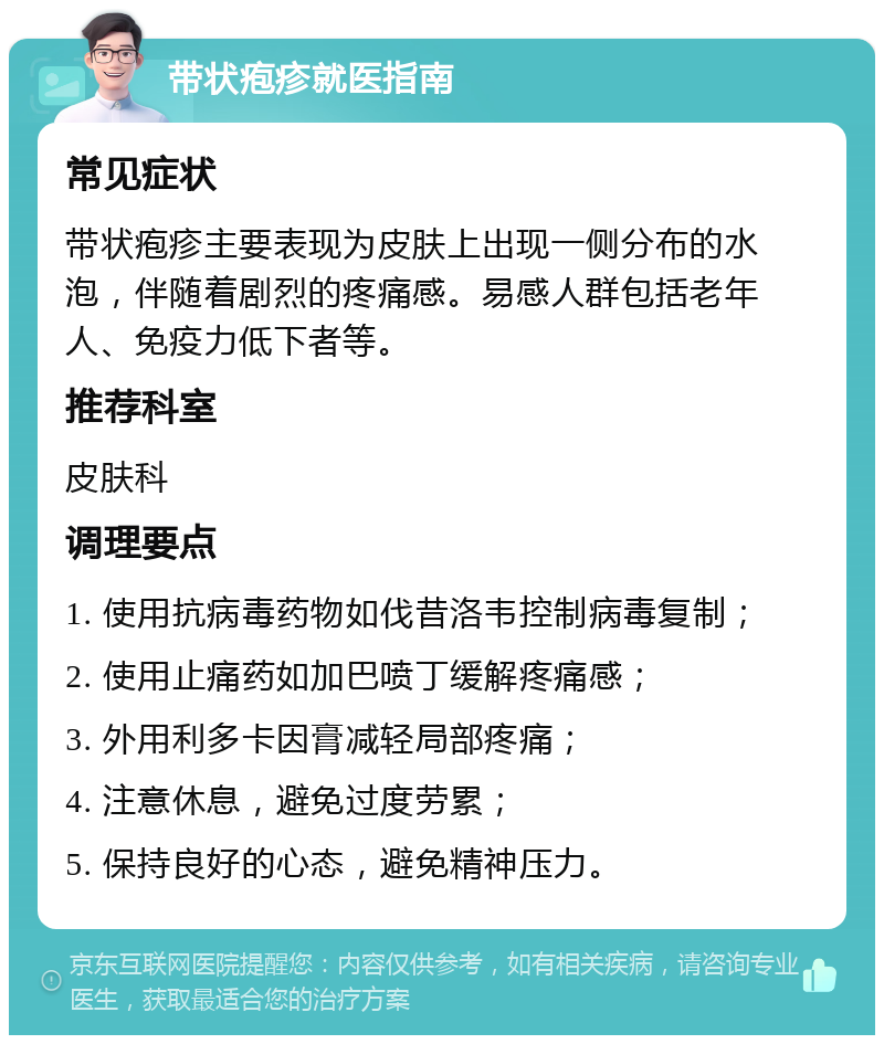 带状疱疹就医指南 常见症状 带状疱疹主要表现为皮肤上出现一侧分布的水泡，伴随着剧烈的疼痛感。易感人群包括老年人、免疫力低下者等。 推荐科室 皮肤科 调理要点 1. 使用抗病毒药物如伐昔洛韦控制病毒复制； 2. 使用止痛药如加巴喷丁缓解疼痛感； 3. 外用利多卡因膏减轻局部疼痛； 4. 注意休息，避免过度劳累； 5. 保持良好的心态，避免精神压力。