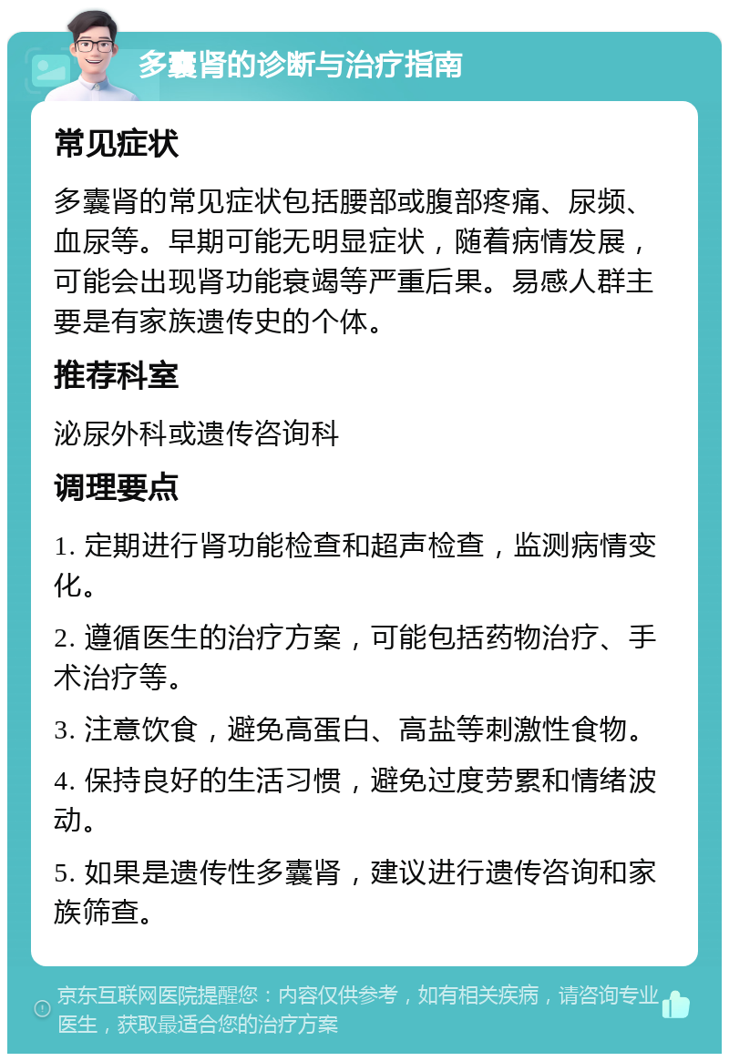 多囊肾的诊断与治疗指南 常见症状 多囊肾的常见症状包括腰部或腹部疼痛、尿频、血尿等。早期可能无明显症状，随着病情发展，可能会出现肾功能衰竭等严重后果。易感人群主要是有家族遗传史的个体。 推荐科室 泌尿外科或遗传咨询科 调理要点 1. 定期进行肾功能检查和超声检查，监测病情变化。 2. 遵循医生的治疗方案，可能包括药物治疗、手术治疗等。 3. 注意饮食，避免高蛋白、高盐等刺激性食物。 4. 保持良好的生活习惯，避免过度劳累和情绪波动。 5. 如果是遗传性多囊肾，建议进行遗传咨询和家族筛查。