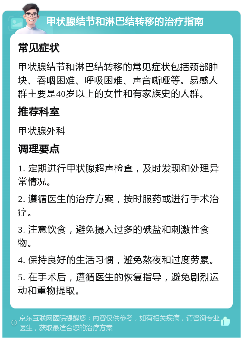 甲状腺结节和淋巴结转移的治疗指南 常见症状 甲状腺结节和淋巴结转移的常见症状包括颈部肿块、吞咽困难、呼吸困难、声音嘶哑等。易感人群主要是40岁以上的女性和有家族史的人群。 推荐科室 甲状腺外科 调理要点 1. 定期进行甲状腺超声检查，及时发现和处理异常情况。 2. 遵循医生的治疗方案，按时服药或进行手术治疗。 3. 注意饮食，避免摄入过多的碘盐和刺激性食物。 4. 保持良好的生活习惯，避免熬夜和过度劳累。 5. 在手术后，遵循医生的恢复指导，避免剧烈运动和重物提取。