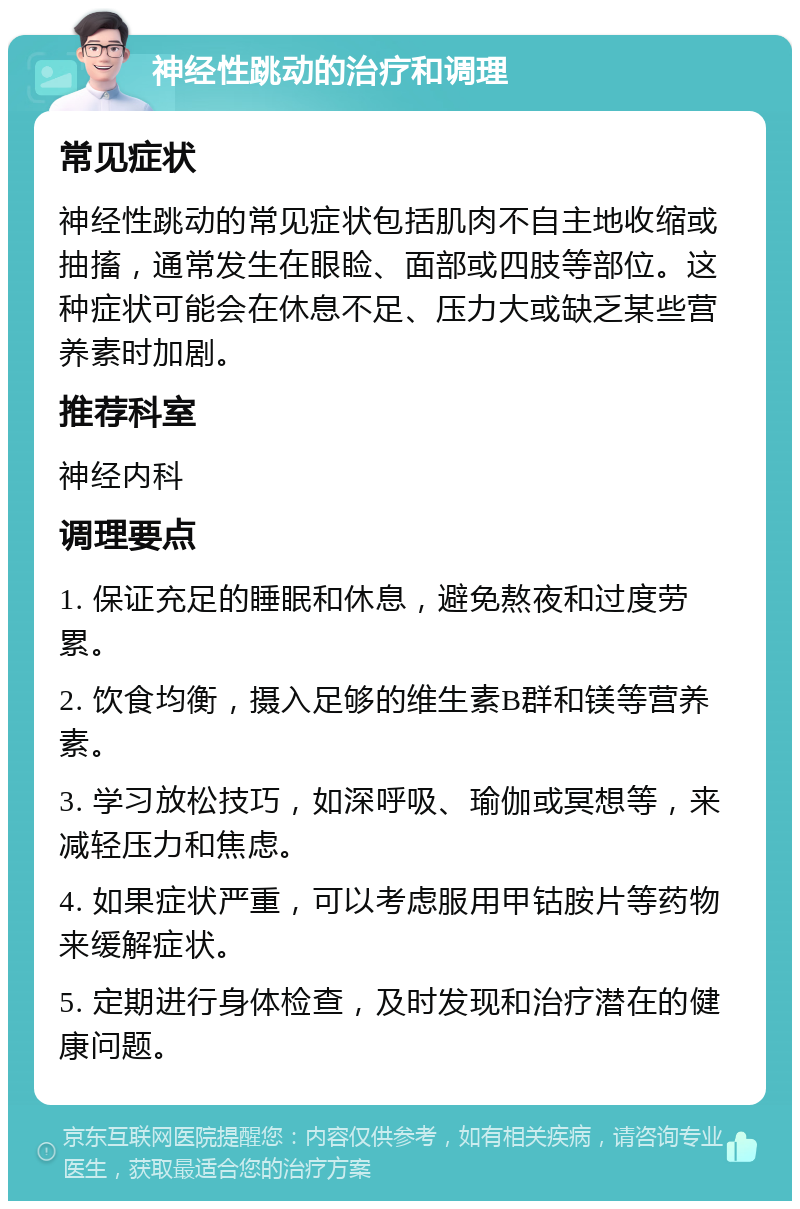 神经性跳动的治疗和调理 常见症状 神经性跳动的常见症状包括肌肉不自主地收缩或抽搐，通常发生在眼睑、面部或四肢等部位。这种症状可能会在休息不足、压力大或缺乏某些营养素时加剧。 推荐科室 神经内科 调理要点 1. 保证充足的睡眠和休息，避免熬夜和过度劳累。 2. 饮食均衡，摄入足够的维生素B群和镁等营养素。 3. 学习放松技巧，如深呼吸、瑜伽或冥想等，来减轻压力和焦虑。 4. 如果症状严重，可以考虑服用甲钴胺片等药物来缓解症状。 5. 定期进行身体检查，及时发现和治疗潜在的健康问题。