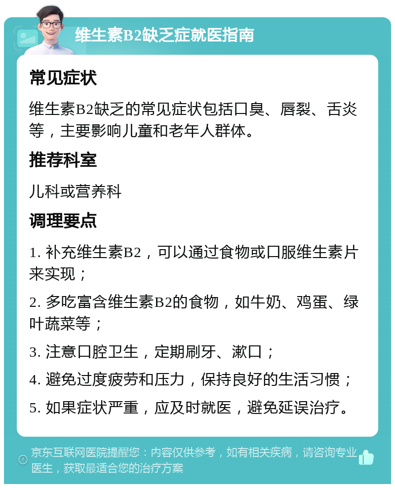 维生素B2缺乏症就医指南 常见症状 维生素B2缺乏的常见症状包括口臭、唇裂、舌炎等，主要影响儿童和老年人群体。 推荐科室 儿科或营养科 调理要点 1. 补充维生素B2，可以通过食物或口服维生素片来实现； 2. 多吃富含维生素B2的食物，如牛奶、鸡蛋、绿叶蔬菜等； 3. 注意口腔卫生，定期刷牙、漱口； 4. 避免过度疲劳和压力，保持良好的生活习惯； 5. 如果症状严重，应及时就医，避免延误治疗。