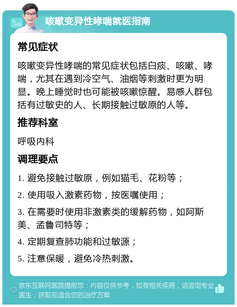 咳嗽变异性哮喘就医指南 常见症状 咳嗽变异性哮喘的常见症状包括白痰、咳嗽、哮喘，尤其在遇到冷空气、油烟等刺激时更为明显。晚上睡觉时也可能被咳嗽惊醒。易感人群包括有过敏史的人、长期接触过敏原的人等。 推荐科室 呼吸内科 调理要点 1. 避免接触过敏原，例如猫毛、花粉等； 2. 使用吸入激素药物，按医嘱使用； 3. 在需要时使用非激素类的缓解药物，如阿斯美、孟鲁司特等； 4. 定期复查肺功能和过敏源； 5. 注意保暖，避免冷热刺激。