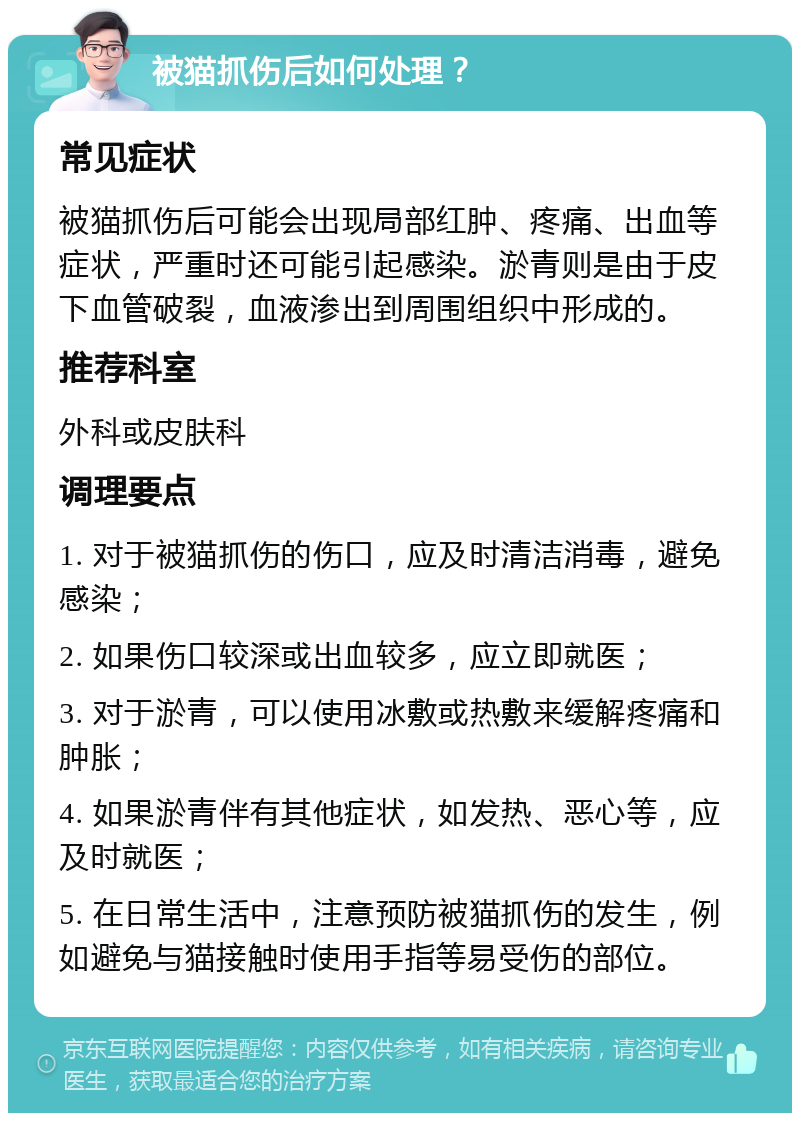 被猫抓伤后如何处理？ 常见症状 被猫抓伤后可能会出现局部红肿、疼痛、出血等症状，严重时还可能引起感染。淤青则是由于皮下血管破裂，血液渗出到周围组织中形成的。 推荐科室 外科或皮肤科 调理要点 1. 对于被猫抓伤的伤口，应及时清洁消毒，避免感染； 2. 如果伤口较深或出血较多，应立即就医； 3. 对于淤青，可以使用冰敷或热敷来缓解疼痛和肿胀； 4. 如果淤青伴有其他症状，如发热、恶心等，应及时就医； 5. 在日常生活中，注意预防被猫抓伤的发生，例如避免与猫接触时使用手指等易受伤的部位。