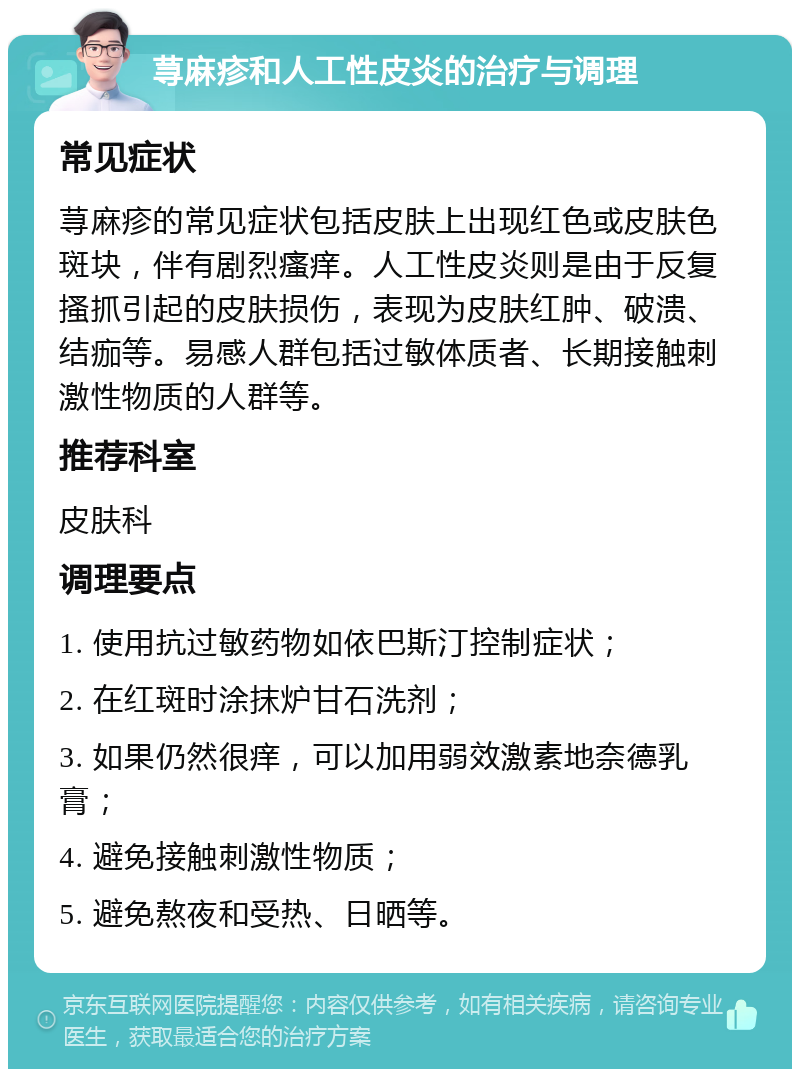 荨麻疹和人工性皮炎的治疗与调理 常见症状 荨麻疹的常见症状包括皮肤上出现红色或皮肤色斑块，伴有剧烈瘙痒。人工性皮炎则是由于反复搔抓引起的皮肤损伤，表现为皮肤红肿、破溃、结痂等。易感人群包括过敏体质者、长期接触刺激性物质的人群等。 推荐科室 皮肤科 调理要点 1. 使用抗过敏药物如依巴斯汀控制症状； 2. 在红斑时涂抹炉甘石洗剂； 3. 如果仍然很痒，可以加用弱效激素地奈德乳膏； 4. 避免接触刺激性物质； 5. 避免熬夜和受热、日晒等。