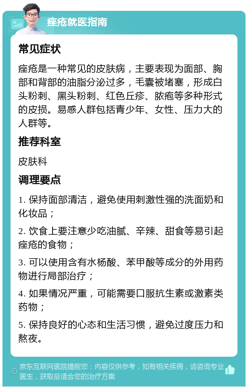 痤疮就医指南 常见症状 痤疮是一种常见的皮肤病，主要表现为面部、胸部和背部的油脂分泌过多，毛囊被堵塞，形成白头粉刺、黑头粉刺、红色丘疹、脓疱等多种形式的皮损。易感人群包括青少年、女性、压力大的人群等。 推荐科室 皮肤科 调理要点 1. 保持面部清洁，避免使用刺激性强的洗面奶和化妆品； 2. 饮食上要注意少吃油腻、辛辣、甜食等易引起痤疮的食物； 3. 可以使用含有水杨酸、苯甲酸等成分的外用药物进行局部治疗； 4. 如果情况严重，可能需要口服抗生素或激素类药物； 5. 保持良好的心态和生活习惯，避免过度压力和熬夜。