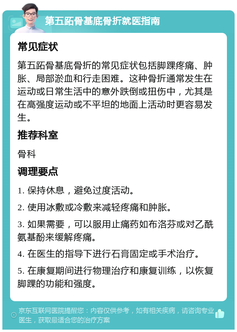 第五跖骨基底骨折就医指南 常见症状 第五跖骨基底骨折的常见症状包括脚踝疼痛、肿胀、局部淤血和行走困难。这种骨折通常发生在运动或日常生活中的意外跌倒或扭伤中，尤其是在高强度运动或不平坦的地面上活动时更容易发生。 推荐科室 骨科 调理要点 1. 保持休息，避免过度活动。 2. 使用冰敷或冷敷来减轻疼痛和肿胀。 3. 如果需要，可以服用止痛药如布洛芬或对乙酰氨基酚来缓解疼痛。 4. 在医生的指导下进行石膏固定或手术治疗。 5. 在康复期间进行物理治疗和康复训练，以恢复脚踝的功能和强度。