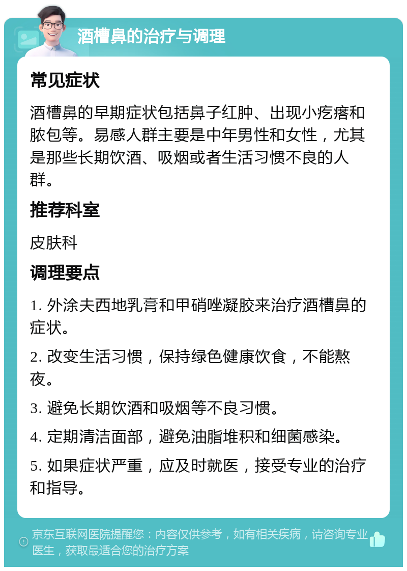 酒槽鼻的治疗与调理 常见症状 酒槽鼻的早期症状包括鼻子红肿、出现小疙瘩和脓包等。易感人群主要是中年男性和女性，尤其是那些长期饮酒、吸烟或者生活习惯不良的人群。 推荐科室 皮肤科 调理要点 1. 外涂夫西地乳膏和甲硝唑凝胶来治疗酒槽鼻的症状。 2. 改变生活习惯，保持绿色健康饮食，不能熬夜。 3. 避免长期饮酒和吸烟等不良习惯。 4. 定期清洁面部，避免油脂堆积和细菌感染。 5. 如果症状严重，应及时就医，接受专业的治疗和指导。