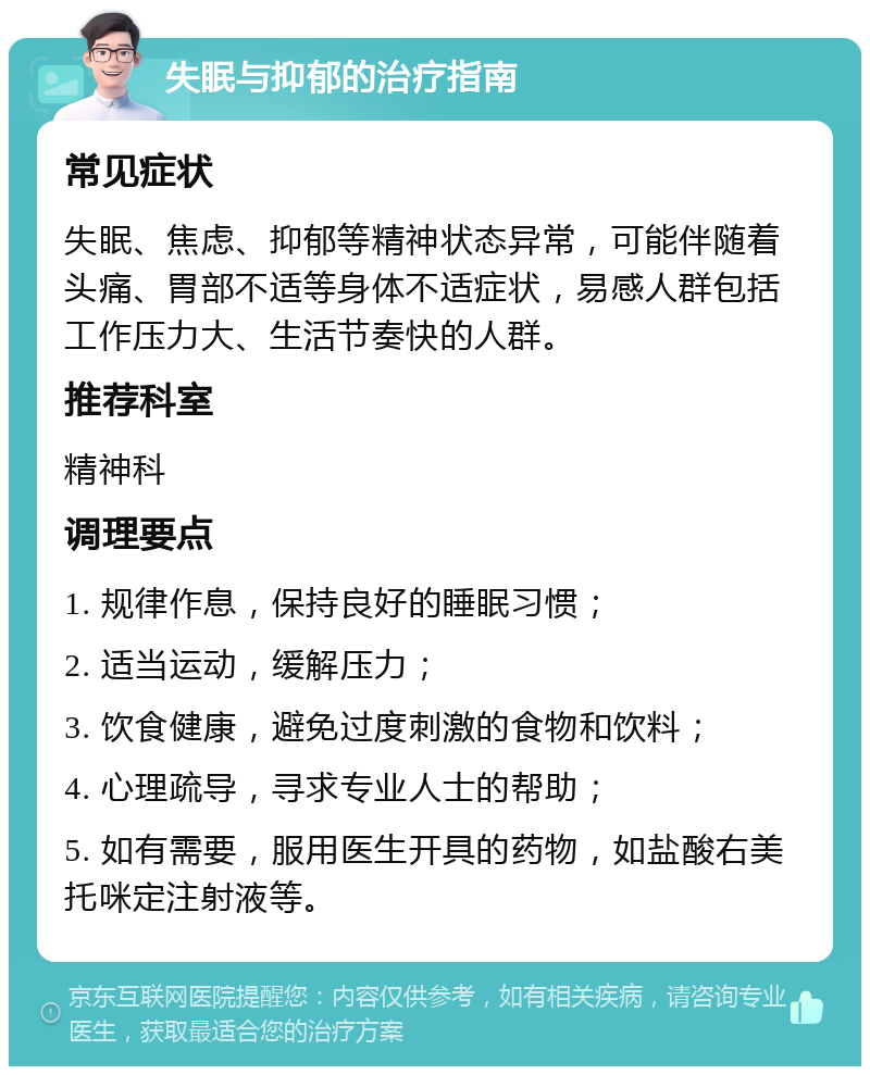 失眠与抑郁的治疗指南 常见症状 失眠、焦虑、抑郁等精神状态异常，可能伴随着头痛、胃部不适等身体不适症状，易感人群包括工作压力大、生活节奏快的人群。 推荐科室 精神科 调理要点 1. 规律作息，保持良好的睡眠习惯； 2. 适当运动，缓解压力； 3. 饮食健康，避免过度刺激的食物和饮料； 4. 心理疏导，寻求专业人士的帮助； 5. 如有需要，服用医生开具的药物，如盐酸右美托咪定注射液等。