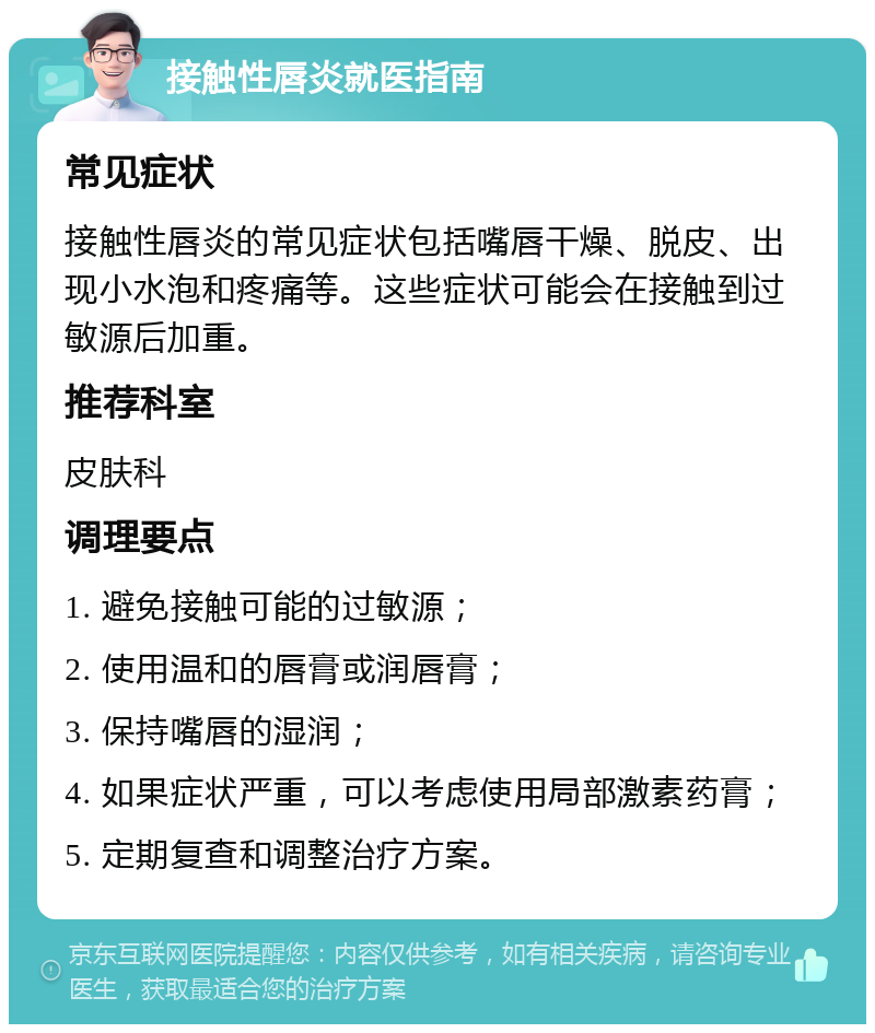 接触性唇炎就医指南 常见症状 接触性唇炎的常见症状包括嘴唇干燥、脱皮、出现小水泡和疼痛等。这些症状可能会在接触到过敏源后加重。 推荐科室 皮肤科 调理要点 1. 避免接触可能的过敏源； 2. 使用温和的唇膏或润唇膏； 3. 保持嘴唇的湿润； 4. 如果症状严重，可以考虑使用局部激素药膏； 5. 定期复查和调整治疗方案。