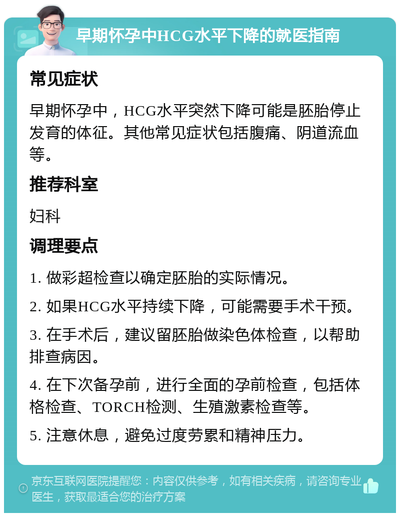 早期怀孕中HCG水平下降的就医指南 常见症状 早期怀孕中，HCG水平突然下降可能是胚胎停止发育的体征。其他常见症状包括腹痛、阴道流血等。 推荐科室 妇科 调理要点 1. 做彩超检查以确定胚胎的实际情况。 2. 如果HCG水平持续下降，可能需要手术干预。 3. 在手术后，建议留胚胎做染色体检查，以帮助排查病因。 4. 在下次备孕前，进行全面的孕前检查，包括体格检查、TORCH检测、生殖激素检查等。 5. 注意休息，避免过度劳累和精神压力。