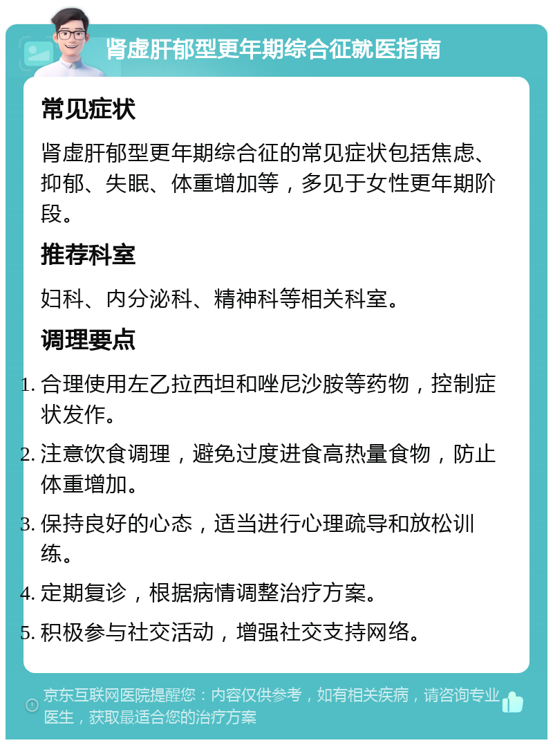 肾虚肝郁型更年期综合征就医指南 常见症状 肾虚肝郁型更年期综合征的常见症状包括焦虑、抑郁、失眠、体重增加等，多见于女性更年期阶段。 推荐科室 妇科、内分泌科、精神科等相关科室。 调理要点 合理使用左乙拉西坦和唑尼沙胺等药物，控制症状发作。 注意饮食调理，避免过度进食高热量食物，防止体重增加。 保持良好的心态，适当进行心理疏导和放松训练。 定期复诊，根据病情调整治疗方案。 积极参与社交活动，增强社交支持网络。