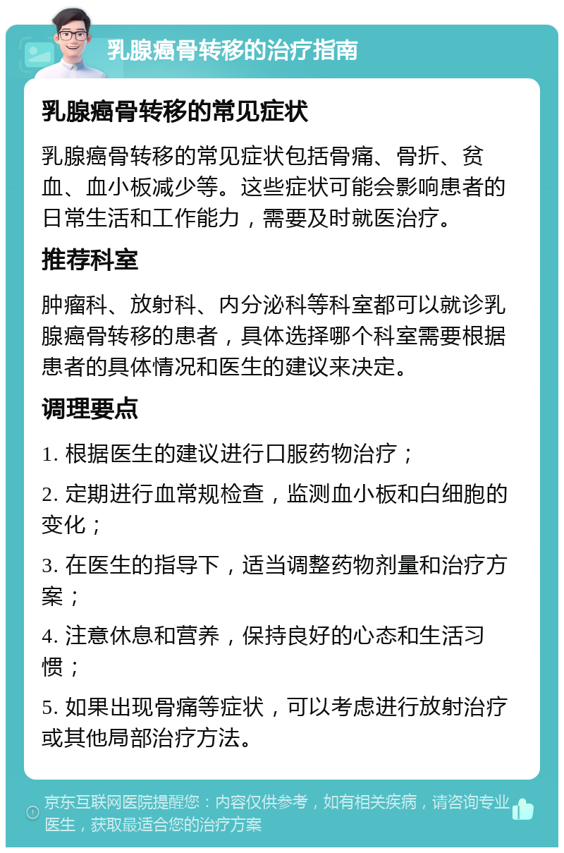 乳腺癌骨转移的治疗指南 乳腺癌骨转移的常见症状 乳腺癌骨转移的常见症状包括骨痛、骨折、贫血、血小板减少等。这些症状可能会影响患者的日常生活和工作能力，需要及时就医治疗。 推荐科室 肿瘤科、放射科、内分泌科等科室都可以就诊乳腺癌骨转移的患者，具体选择哪个科室需要根据患者的具体情况和医生的建议来决定。 调理要点 1. 根据医生的建议进行口服药物治疗； 2. 定期进行血常规检查，监测血小板和白细胞的变化； 3. 在医生的指导下，适当调整药物剂量和治疗方案； 4. 注意休息和营养，保持良好的心态和生活习惯； 5. 如果出现骨痛等症状，可以考虑进行放射治疗或其他局部治疗方法。