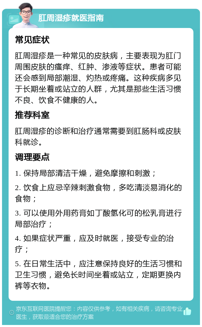 肛周湿疹就医指南 常见症状 肛周湿疹是一种常见的皮肤病，主要表现为肛门周围皮肤的瘙痒、红肿、渗液等症状。患者可能还会感到局部潮湿、灼热或疼痛。这种疾病多见于长期坐着或站立的人群，尤其是那些生活习惯不良、饮食不健康的人。 推荐科室 肛周湿疹的诊断和治疗通常需要到肛肠科或皮肤科就诊。 调理要点 1. 保持局部清洁干燥，避免摩擦和刺激； 2. 饮食上应忌辛辣刺激食物，多吃清淡易消化的食物； 3. 可以使用外用药膏如丁酸氢化可的松乳膏进行局部治疗； 4. 如果症状严重，应及时就医，接受专业的治疗； 5. 在日常生活中，应注意保持良好的生活习惯和卫生习惯，避免长时间坐着或站立，定期更换内裤等衣物。