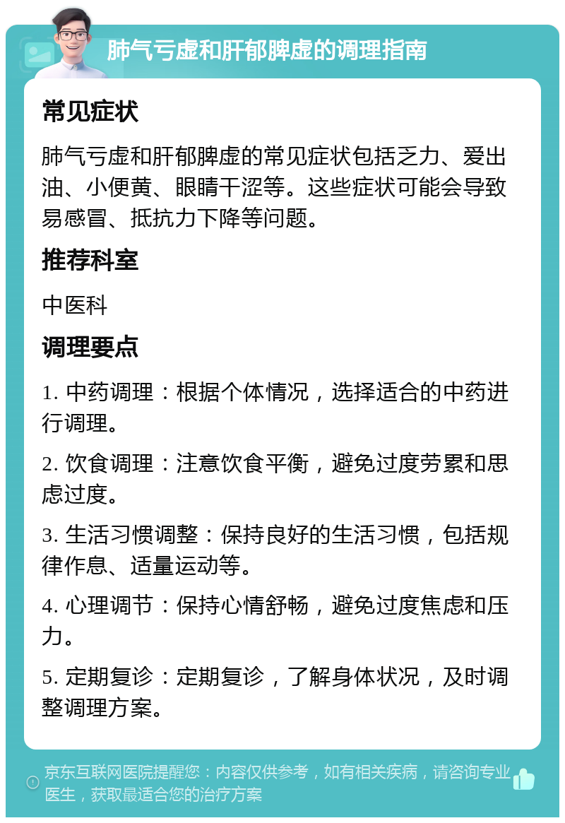 肺气亏虚和肝郁脾虚的调理指南 常见症状 肺气亏虚和肝郁脾虚的常见症状包括乏力、爱出油、小便黄、眼睛干涩等。这些症状可能会导致易感冒、抵抗力下降等问题。 推荐科室 中医科 调理要点 1. 中药调理：根据个体情况，选择适合的中药进行调理。 2. 饮食调理：注意饮食平衡，避免过度劳累和思虑过度。 3. 生活习惯调整：保持良好的生活习惯，包括规律作息、适量运动等。 4. 心理调节：保持心情舒畅，避免过度焦虑和压力。 5. 定期复诊：定期复诊，了解身体状况，及时调整调理方案。