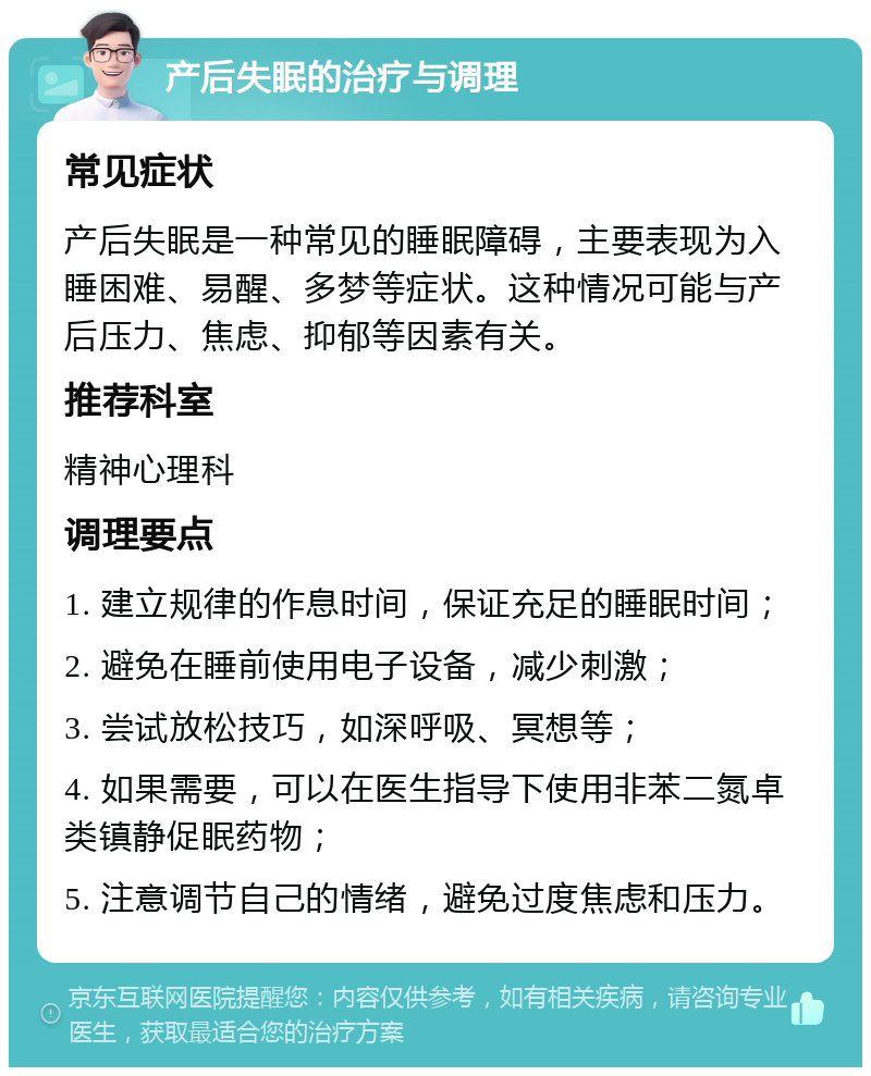 产后失眠的治疗与调理 常见症状 产后失眠是一种常见的睡眠障碍，主要表现为入睡困难、易醒、多梦等症状。这种情况可能与产后压力、焦虑、抑郁等因素有关。 推荐科室 精神心理科 调理要点 1. 建立规律的作息时间，保证充足的睡眠时间； 2. 避免在睡前使用电子设备，减少刺激； 3. 尝试放松技巧，如深呼吸、冥想等； 4. 如果需要，可以在医生指导下使用非苯二氮卓类镇静促眠药物； 5. 注意调节自己的情绪，避免过度焦虑和压力。