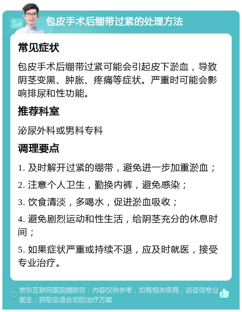 包皮手术后绷带过紧的处理方法 常见症状 包皮手术后绷带过紧可能会引起皮下淤血，导致阴茎变黑、肿胀、疼痛等症状。严重时可能会影响排尿和性功能。 推荐科室 泌尿外科或男科专科 调理要点 1. 及时解开过紧的绷带，避免进一步加重淤血； 2. 注意个人卫生，勤换内裤，避免感染； 3. 饮食清淡，多喝水，促进淤血吸收； 4. 避免剧烈运动和性生活，给阴茎充分的休息时间； 5. 如果症状严重或持续不退，应及时就医，接受专业治疗。