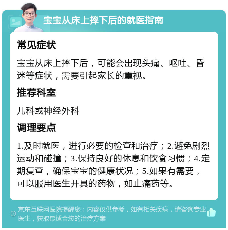 宝宝从床上摔下后的就医指南 常见症状 宝宝从床上摔下后，可能会出现头痛、呕吐、昏迷等症状，需要引起家长的重视。 推荐科室 儿科或神经外科 调理要点 1.及时就医，进行必要的检查和治疗；2.避免剧烈运动和碰撞；3.保持良好的休息和饮食习惯；4.定期复查，确保宝宝的健康状况；5.如果有需要，可以服用医生开具的药物，如止痛药等。