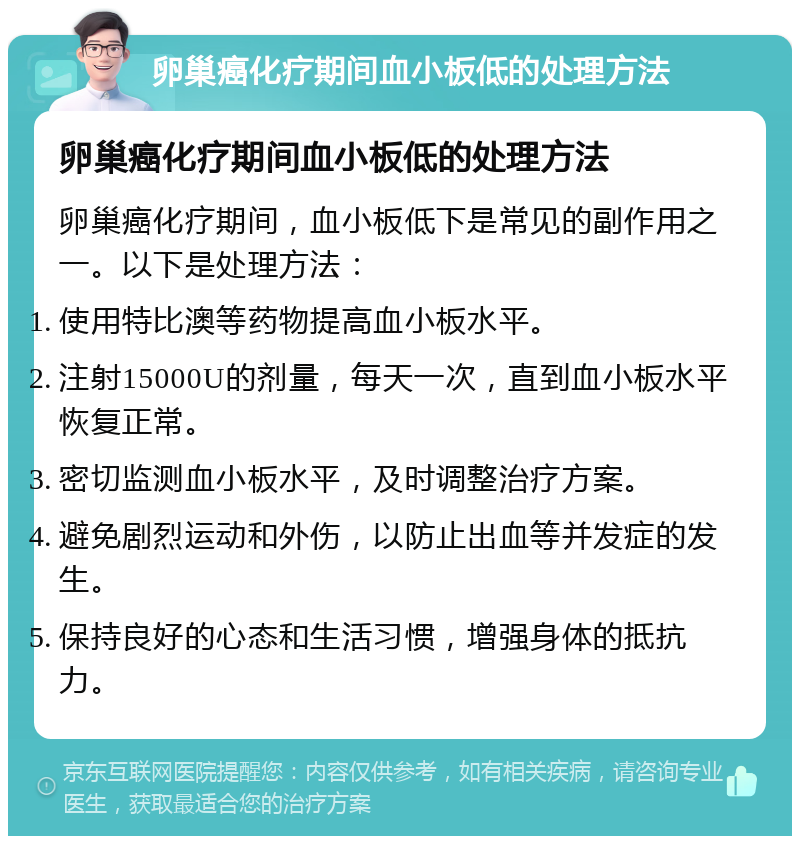 卵巢癌化疗期间血小板低的处理方法 卵巢癌化疗期间血小板低的处理方法 卵巢癌化疗期间，血小板低下是常见的副作用之一。以下是处理方法： 使用特比澳等药物提高血小板水平。 注射15000U的剂量，每天一次，直到血小板水平恢复正常。 密切监测血小板水平，及时调整治疗方案。 避免剧烈运动和外伤，以防止出血等并发症的发生。 保持良好的心态和生活习惯，增强身体的抵抗力。