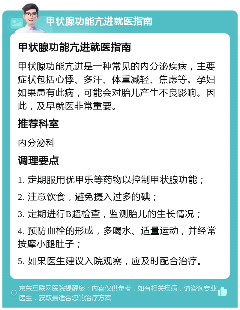 甲状腺功能亢进就医指南 甲状腺功能亢进就医指南 甲状腺功能亢进是一种常见的内分泌疾病，主要症状包括心悸、多汗、体重减轻、焦虑等。孕妇如果患有此病，可能会对胎儿产生不良影响。因此，及早就医非常重要。 推荐科室 内分泌科 调理要点 1. 定期服用优甲乐等药物以控制甲状腺功能； 2. 注意饮食，避免摄入过多的碘； 3. 定期进行B超检查，监测胎儿的生长情况； 4. 预防血栓的形成，多喝水、适量运动，并经常按摩小腿肚子； 5. 如果医生建议入院观察，应及时配合治疗。