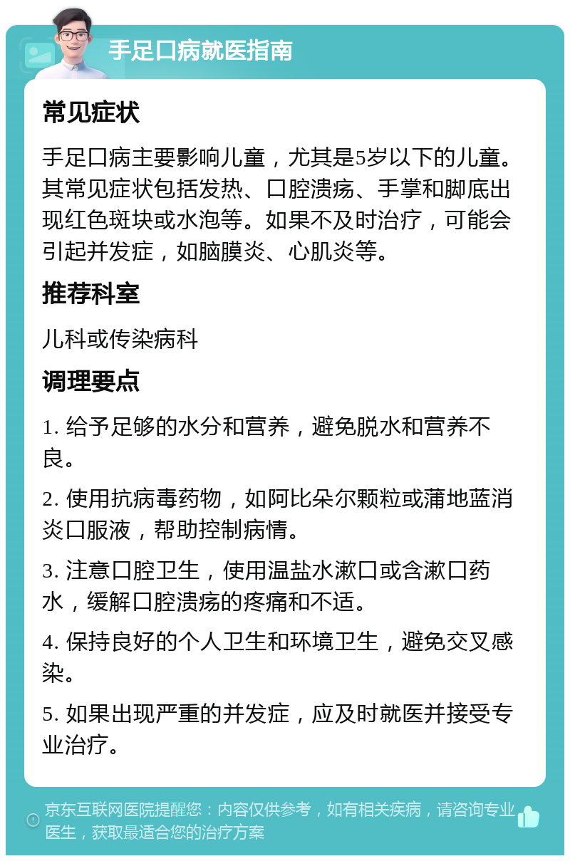 手足口病就医指南 常见症状 手足口病主要影响儿童，尤其是5岁以下的儿童。其常见症状包括发热、口腔溃疡、手掌和脚底出现红色斑块或水泡等。如果不及时治疗，可能会引起并发症，如脑膜炎、心肌炎等。 推荐科室 儿科或传染病科 调理要点 1. 给予足够的水分和营养，避免脱水和营养不良。 2. 使用抗病毒药物，如阿比朵尔颗粒或蒲地蓝消炎口服液，帮助控制病情。 3. 注意口腔卫生，使用温盐水漱口或含漱口药水，缓解口腔溃疡的疼痛和不适。 4. 保持良好的个人卫生和环境卫生，避免交叉感染。 5. 如果出现严重的并发症，应及时就医并接受专业治疗。