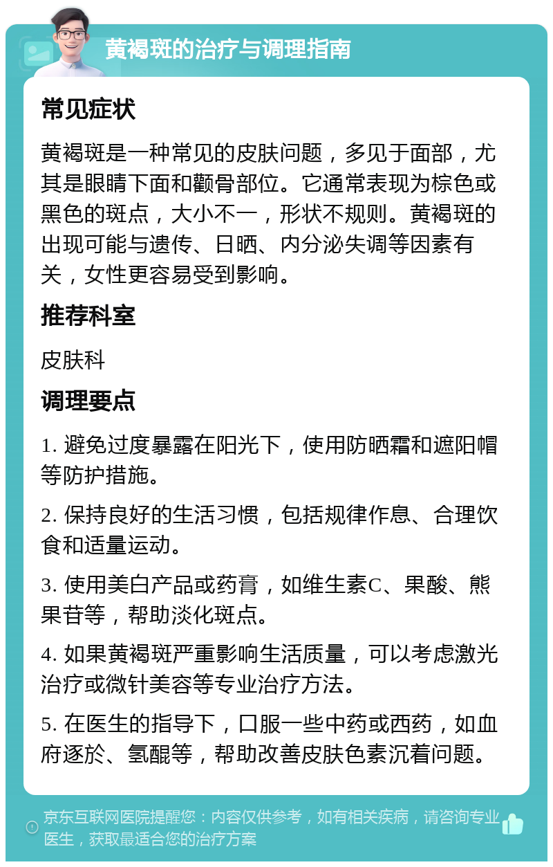 黄褐斑的治疗与调理指南 常见症状 黄褐斑是一种常见的皮肤问题，多见于面部，尤其是眼睛下面和颧骨部位。它通常表现为棕色或黑色的斑点，大小不一，形状不规则。黄褐斑的出现可能与遗传、日晒、内分泌失调等因素有关，女性更容易受到影响。 推荐科室 皮肤科 调理要点 1. 避免过度暴露在阳光下，使用防晒霜和遮阳帽等防护措施。 2. 保持良好的生活习惯，包括规律作息、合理饮食和适量运动。 3. 使用美白产品或药膏，如维生素C、果酸、熊果苷等，帮助淡化斑点。 4. 如果黄褐斑严重影响生活质量，可以考虑激光治疗或微针美容等专业治疗方法。 5. 在医生的指导下，口服一些中药或西药，如血府逐於、氢醌等，帮助改善皮肤色素沉着问题。