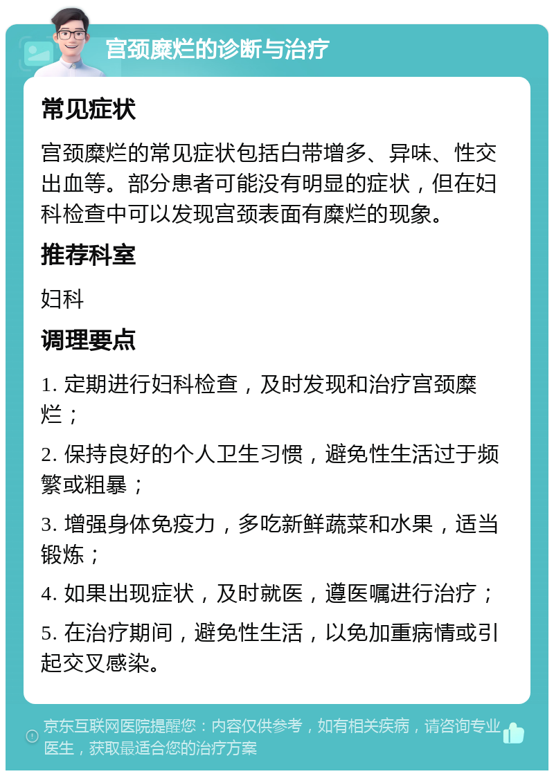 宫颈糜烂的诊断与治疗 常见症状 宫颈糜烂的常见症状包括白带增多、异味、性交出血等。部分患者可能没有明显的症状，但在妇科检查中可以发现宫颈表面有糜烂的现象。 推荐科室 妇科 调理要点 1. 定期进行妇科检查，及时发现和治疗宫颈糜烂； 2. 保持良好的个人卫生习惯，避免性生活过于频繁或粗暴； 3. 增强身体免疫力，多吃新鲜蔬菜和水果，适当锻炼； 4. 如果出现症状，及时就医，遵医嘱进行治疗； 5. 在治疗期间，避免性生活，以免加重病情或引起交叉感染。