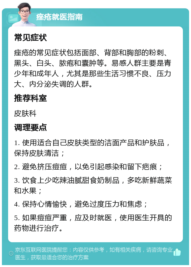 痤疮就医指南 常见症状 痤疮的常见症状包括面部、背部和胸部的粉刺、黑头、白头、脓疱和囊肿等。易感人群主要是青少年和成年人，尤其是那些生活习惯不良、压力大、内分泌失调的人群。 推荐科室 皮肤科 调理要点 1. 使用适合自己皮肤类型的洁面产品和护肤品，保持皮肤清洁； 2. 避免挤压痘痘，以免引起感染和留下疤痕； 3. 饮食上少吃辣油腻甜食奶制品，多吃新鲜蔬菜和水果； 4. 保持心情愉快，避免过度压力和焦虑； 5. 如果痘痘严重，应及时就医，使用医生开具的药物进行治疗。