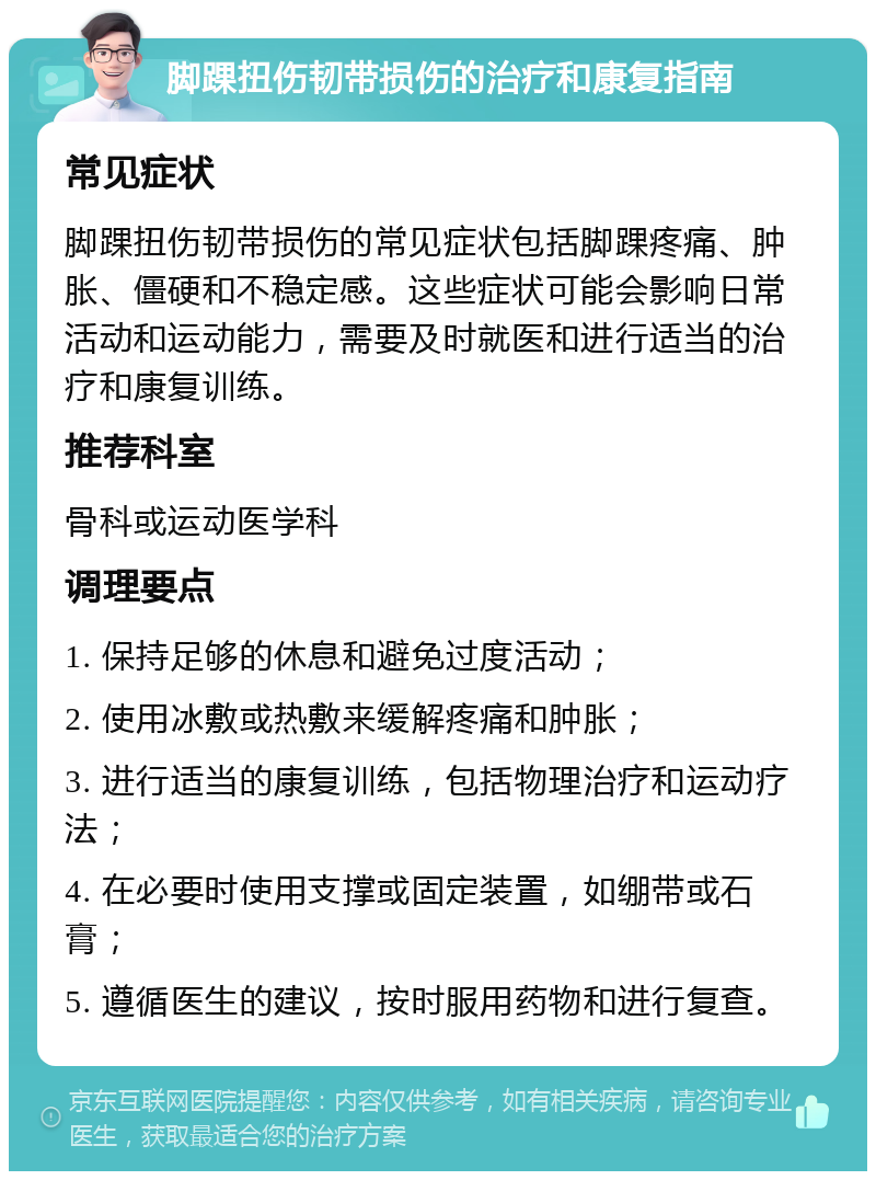 脚踝扭伤韧带损伤的治疗和康复指南 常见症状 脚踝扭伤韧带损伤的常见症状包括脚踝疼痛、肿胀、僵硬和不稳定感。这些症状可能会影响日常活动和运动能力，需要及时就医和进行适当的治疗和康复训练。 推荐科室 骨科或运动医学科 调理要点 1. 保持足够的休息和避免过度活动； 2. 使用冰敷或热敷来缓解疼痛和肿胀； 3. 进行适当的康复训练，包括物理治疗和运动疗法； 4. 在必要时使用支撑或固定装置，如绷带或石膏； 5. 遵循医生的建议，按时服用药物和进行复查。