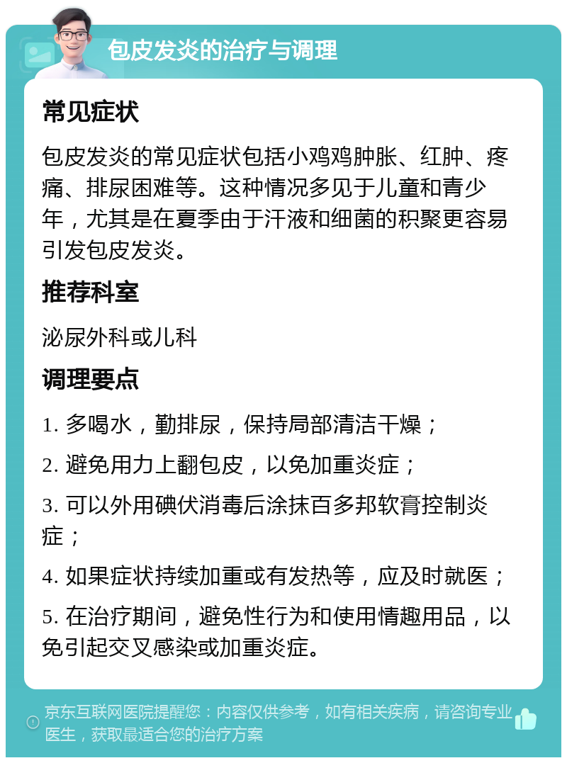 包皮发炎的治疗与调理 常见症状 包皮发炎的常见症状包括小鸡鸡肿胀、红肿、疼痛、排尿困难等。这种情况多见于儿童和青少年，尤其是在夏季由于汗液和细菌的积聚更容易引发包皮发炎。 推荐科室 泌尿外科或儿科 调理要点 1. 多喝水，勤排尿，保持局部清洁干燥； 2. 避免用力上翻包皮，以免加重炎症； 3. 可以外用碘伏消毒后涂抹百多邦软膏控制炎症； 4. 如果症状持续加重或有发热等，应及时就医； 5. 在治疗期间，避免性行为和使用情趣用品，以免引起交叉感染或加重炎症。