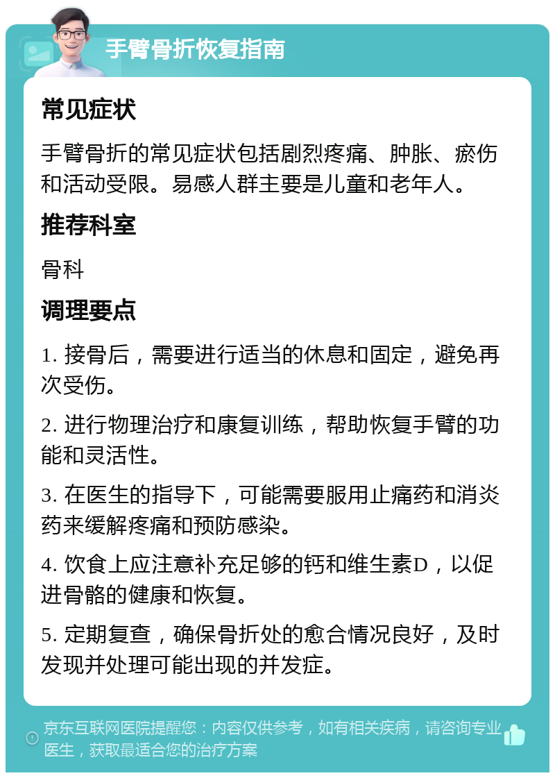 手臂骨折恢复指南 常见症状 手臂骨折的常见症状包括剧烈疼痛、肿胀、瘀伤和活动受限。易感人群主要是儿童和老年人。 推荐科室 骨科 调理要点 1. 接骨后，需要进行适当的休息和固定，避免再次受伤。 2. 进行物理治疗和康复训练，帮助恢复手臂的功能和灵活性。 3. 在医生的指导下，可能需要服用止痛药和消炎药来缓解疼痛和预防感染。 4. 饮食上应注意补充足够的钙和维生素D，以促进骨骼的健康和恢复。 5. 定期复查，确保骨折处的愈合情况良好，及时发现并处理可能出现的并发症。