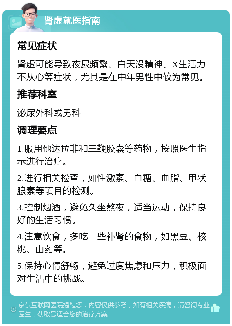 肾虚就医指南 常见症状 肾虚可能导致夜尿频繁、白天没精神、X生活力不从心等症状，尤其是在中年男性中较为常见。 推荐科室 泌尿外科或男科 调理要点 1.服用他达拉非和三鞭胶囊等药物，按照医生指示进行治疗。 2.进行相关检查，如性激素、血糖、血脂、甲状腺素等项目的检测。 3.控制烟酒，避免久坐熬夜，适当运动，保持良好的生活习惯。 4.注意饮食，多吃一些补肾的食物，如黑豆、核桃、山药等。 5.保持心情舒畅，避免过度焦虑和压力，积极面对生活中的挑战。