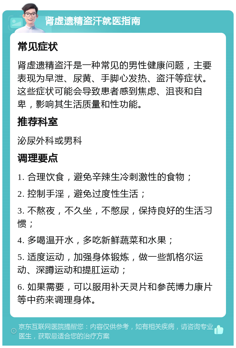 肾虚遗精盗汗就医指南 常见症状 肾虚遗精盗汗是一种常见的男性健康问题，主要表现为早泄、尿黄、手脚心发热、盗汗等症状。这些症状可能会导致患者感到焦虑、沮丧和自卑，影响其生活质量和性功能。 推荐科室 泌尿外科或男科 调理要点 1. 合理饮食，避免辛辣生冷刺激性的食物； 2. 控制手淫，避免过度性生活； 3. 不熬夜，不久坐，不憋尿，保持良好的生活习惯； 4. 多喝温开水，多吃新鲜蔬菜和水果； 5. 适度运动，加强身体锻炼，做一些凯格尔运动、深蹲运动和提肛运动； 6. 如果需要，可以服用补天灵片和参芪博力康片等中药来调理身体。