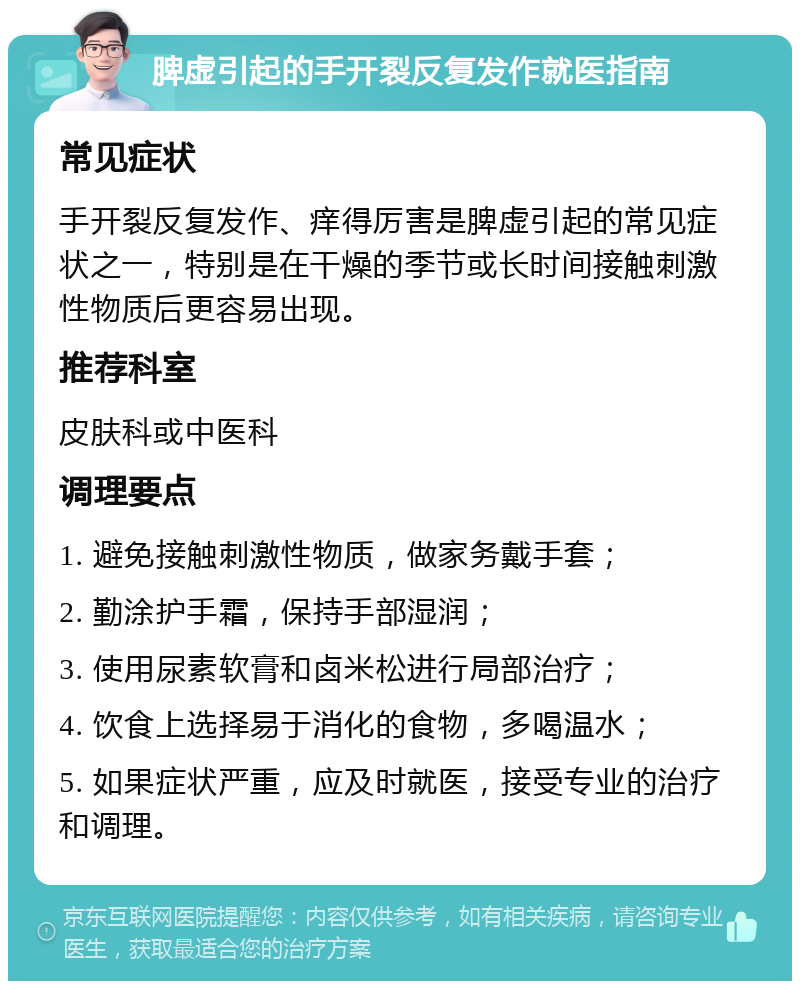 脾虚引起的手开裂反复发作就医指南 常见症状 手开裂反复发作、痒得厉害是脾虚引起的常见症状之一，特别是在干燥的季节或长时间接触刺激性物质后更容易出现。 推荐科室 皮肤科或中医科 调理要点 1. 避免接触刺激性物质，做家务戴手套； 2. 勤涂护手霜，保持手部湿润； 3. 使用尿素软膏和卤米松进行局部治疗； 4. 饮食上选择易于消化的食物，多喝温水； 5. 如果症状严重，应及时就医，接受专业的治疗和调理。