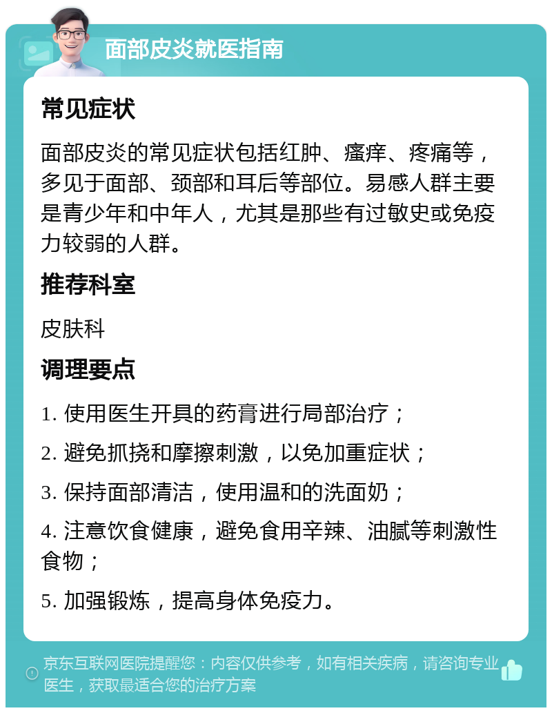 面部皮炎就医指南 常见症状 面部皮炎的常见症状包括红肿、瘙痒、疼痛等，多见于面部、颈部和耳后等部位。易感人群主要是青少年和中年人，尤其是那些有过敏史或免疫力较弱的人群。 推荐科室 皮肤科 调理要点 1. 使用医生开具的药膏进行局部治疗； 2. 避免抓挠和摩擦刺激，以免加重症状； 3. 保持面部清洁，使用温和的洗面奶； 4. 注意饮食健康，避免食用辛辣、油腻等刺激性食物； 5. 加强锻炼，提高身体免疫力。