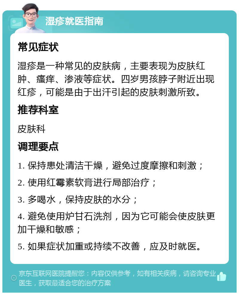 湿疹就医指南 常见症状 湿疹是一种常见的皮肤病，主要表现为皮肤红肿、瘙痒、渗液等症状。四岁男孩脖子附近出现红疹，可能是由于出汗引起的皮肤刺激所致。 推荐科室 皮肤科 调理要点 1. 保持患处清洁干燥，避免过度摩擦和刺激； 2. 使用红霉素软膏进行局部治疗； 3. 多喝水，保持皮肤的水分； 4. 避免使用炉甘石洗剂，因为它可能会使皮肤更加干燥和敏感； 5. 如果症状加重或持续不改善，应及时就医。