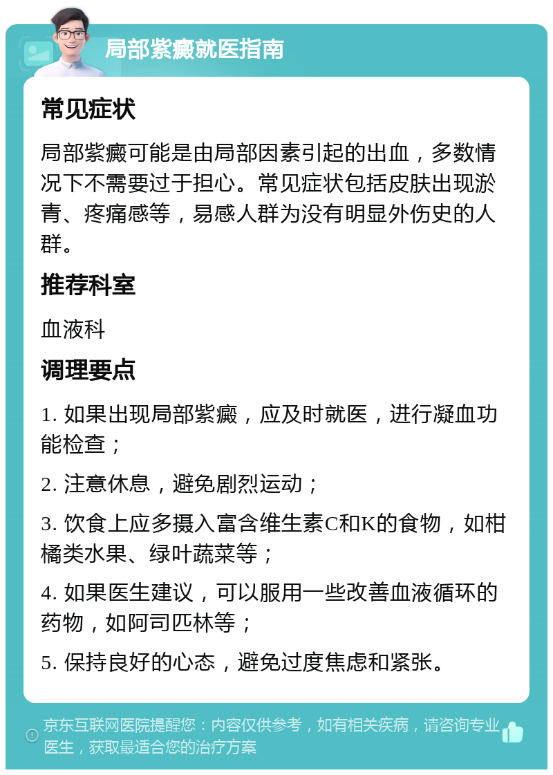 局部紫癜就医指南 常见症状 局部紫癜可能是由局部因素引起的出血，多数情况下不需要过于担心。常见症状包括皮肤出现淤青、疼痛感等，易感人群为没有明显外伤史的人群。 推荐科室 血液科 调理要点 1. 如果出现局部紫癜，应及时就医，进行凝血功能检查； 2. 注意休息，避免剧烈运动； 3. 饮食上应多摄入富含维生素C和K的食物，如柑橘类水果、绿叶蔬菜等； 4. 如果医生建议，可以服用一些改善血液循环的药物，如阿司匹林等； 5. 保持良好的心态，避免过度焦虑和紧张。