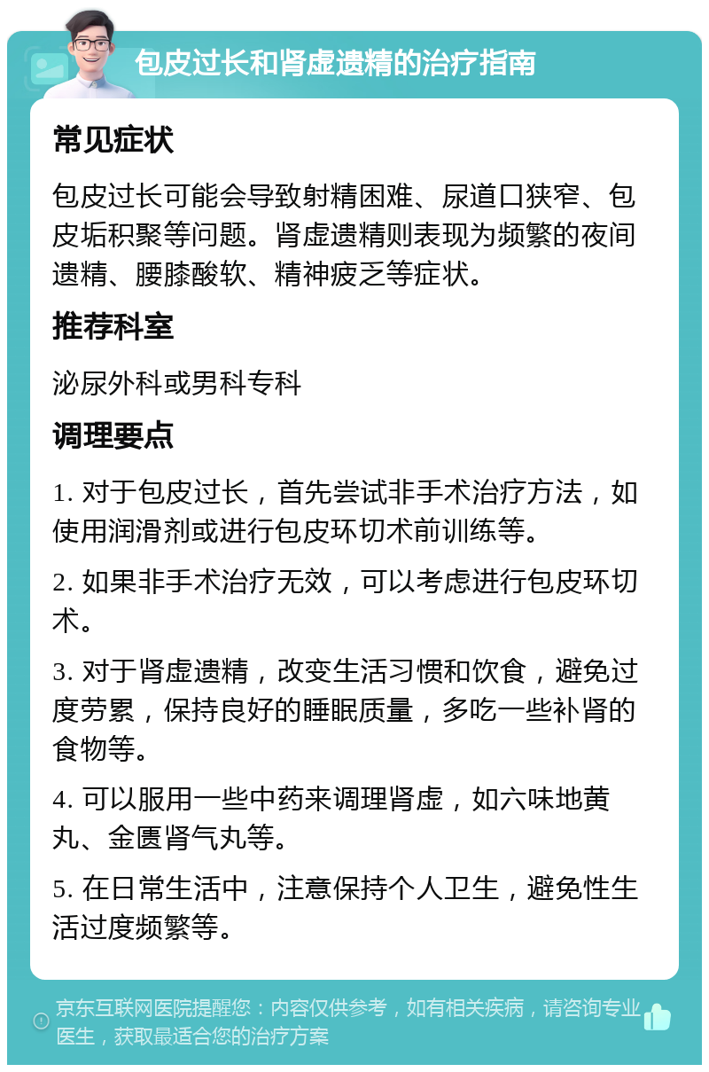 包皮过长和肾虚遗精的治疗指南 常见症状 包皮过长可能会导致射精困难、尿道口狭窄、包皮垢积聚等问题。肾虚遗精则表现为频繁的夜间遗精、腰膝酸软、精神疲乏等症状。 推荐科室 泌尿外科或男科专科 调理要点 1. 对于包皮过长，首先尝试非手术治疗方法，如使用润滑剂或进行包皮环切术前训练等。 2. 如果非手术治疗无效，可以考虑进行包皮环切术。 3. 对于肾虚遗精，改变生活习惯和饮食，避免过度劳累，保持良好的睡眠质量，多吃一些补肾的食物等。 4. 可以服用一些中药来调理肾虚，如六味地黄丸、金匮肾气丸等。 5. 在日常生活中，注意保持个人卫生，避免性生活过度频繁等。