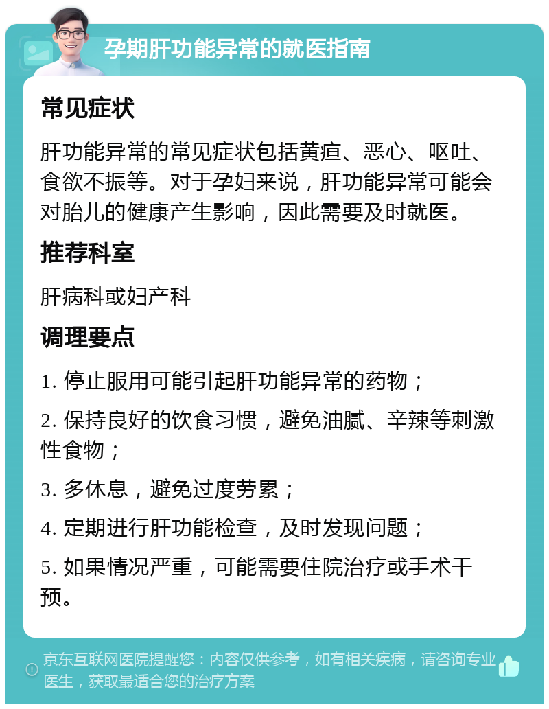 孕期肝功能异常的就医指南 常见症状 肝功能异常的常见症状包括黄疸、恶心、呕吐、食欲不振等。对于孕妇来说，肝功能异常可能会对胎儿的健康产生影响，因此需要及时就医。 推荐科室 肝病科或妇产科 调理要点 1. 停止服用可能引起肝功能异常的药物； 2. 保持良好的饮食习惯，避免油腻、辛辣等刺激性食物； 3. 多休息，避免过度劳累； 4. 定期进行肝功能检查，及时发现问题； 5. 如果情况严重，可能需要住院治疗或手术干预。