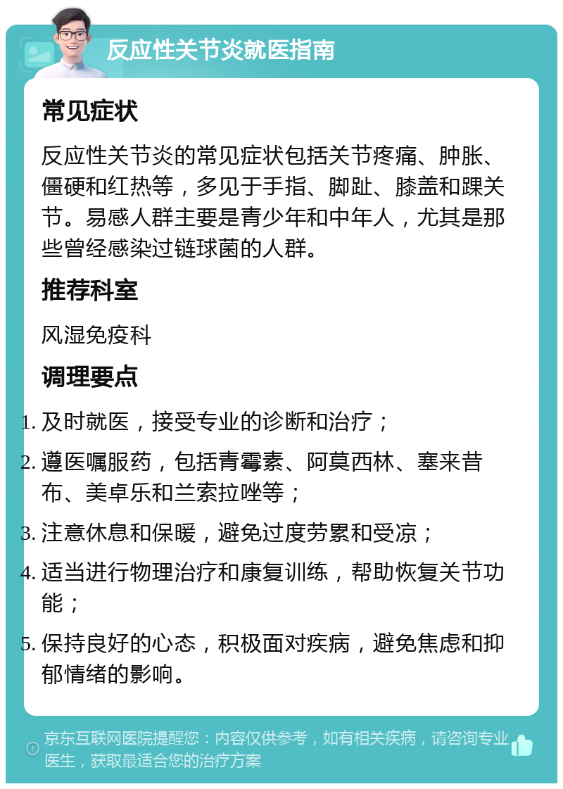 反应性关节炎就医指南 常见症状 反应性关节炎的常见症状包括关节疼痛、肿胀、僵硬和红热等，多见于手指、脚趾、膝盖和踝关节。易感人群主要是青少年和中年人，尤其是那些曾经感染过链球菌的人群。 推荐科室 风湿免疫科 调理要点 及时就医，接受专业的诊断和治疗； 遵医嘱服药，包括青霉素、阿莫西林、塞来昔布、美卓乐和兰索拉唑等； 注意休息和保暖，避免过度劳累和受凉； 适当进行物理治疗和康复训练，帮助恢复关节功能； 保持良好的心态，积极面对疾病，避免焦虑和抑郁情绪的影响。