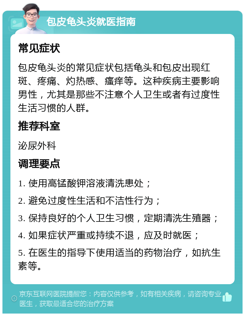 包皮龟头炎就医指南 常见症状 包皮龟头炎的常见症状包括龟头和包皮出现红斑、疼痛、灼热感、瘙痒等。这种疾病主要影响男性，尤其是那些不注意个人卫生或者有过度性生活习惯的人群。 推荐科室 泌尿外科 调理要点 1. 使用高锰酸钾溶液清洗患处； 2. 避免过度性生活和不洁性行为； 3. 保持良好的个人卫生习惯，定期清洗生殖器； 4. 如果症状严重或持续不退，应及时就医； 5. 在医生的指导下使用适当的药物治疗，如抗生素等。