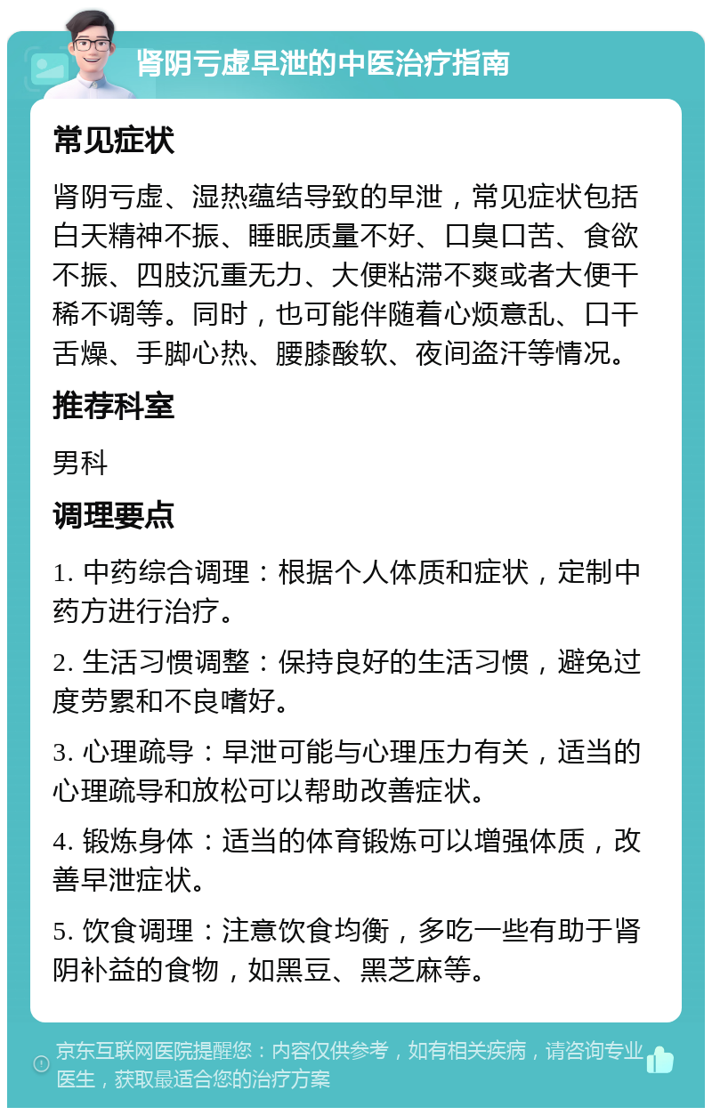 肾阴亏虚早泄的中医治疗指南 常见症状 肾阴亏虚、湿热蕴结导致的早泄，常见症状包括白天精神不振、睡眠质量不好、口臭口苦、食欲不振、四肢沉重无力、大便粘滞不爽或者大便干稀不调等。同时，也可能伴随着心烦意乱、口干舌燥、手脚心热、腰膝酸软、夜间盗汗等情况。 推荐科室 男科 调理要点 1. 中药综合调理：根据个人体质和症状，定制中药方进行治疗。 2. 生活习惯调整：保持良好的生活习惯，避免过度劳累和不良嗜好。 3. 心理疏导：早泄可能与心理压力有关，适当的心理疏导和放松可以帮助改善症状。 4. 锻炼身体：适当的体育锻炼可以增强体质，改善早泄症状。 5. 饮食调理：注意饮食均衡，多吃一些有助于肾阴补益的食物，如黑豆、黑芝麻等。