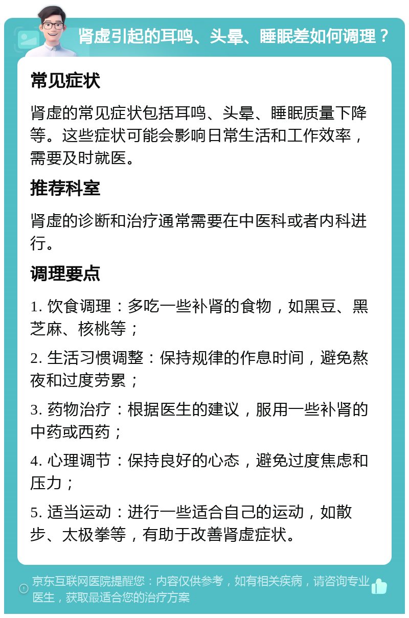 肾虚引起的耳鸣、头晕、睡眠差如何调理？ 常见症状 肾虚的常见症状包括耳鸣、头晕、睡眠质量下降等。这些症状可能会影响日常生活和工作效率，需要及时就医。 推荐科室 肾虚的诊断和治疗通常需要在中医科或者内科进行。 调理要点 1. 饮食调理：多吃一些补肾的食物，如黑豆、黑芝麻、核桃等； 2. 生活习惯调整：保持规律的作息时间，避免熬夜和过度劳累； 3. 药物治疗：根据医生的建议，服用一些补肾的中药或西药； 4. 心理调节：保持良好的心态，避免过度焦虑和压力； 5. 适当运动：进行一些适合自己的运动，如散步、太极拳等，有助于改善肾虚症状。