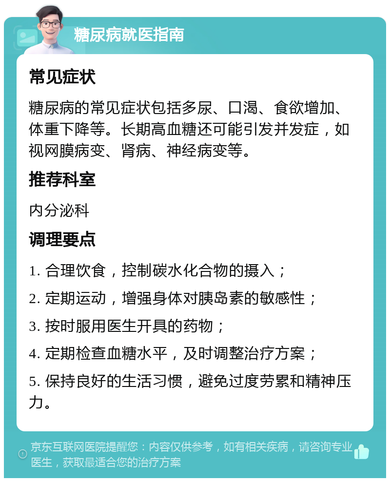 糖尿病就医指南 常见症状 糖尿病的常见症状包括多尿、口渴、食欲增加、体重下降等。长期高血糖还可能引发并发症，如视网膜病变、肾病、神经病变等。 推荐科室 内分泌科 调理要点 1. 合理饮食，控制碳水化合物的摄入； 2. 定期运动，增强身体对胰岛素的敏感性； 3. 按时服用医生开具的药物； 4. 定期检查血糖水平，及时调整治疗方案； 5. 保持良好的生活习惯，避免过度劳累和精神压力。