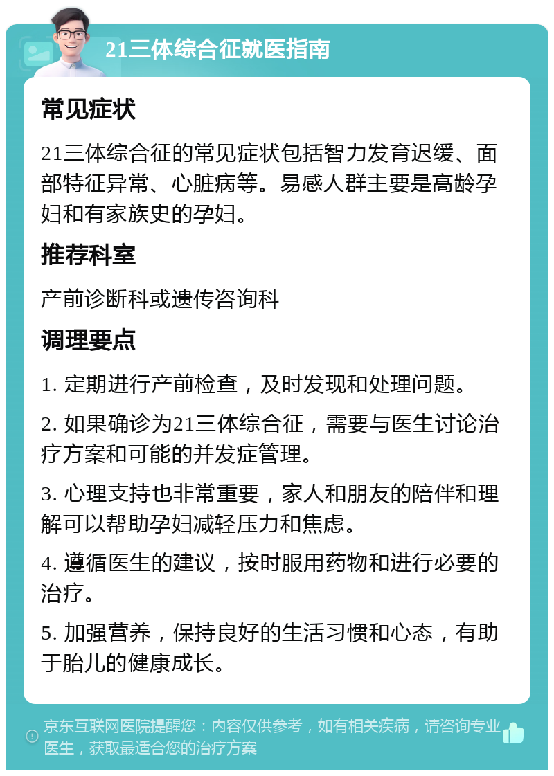 21三体综合征就医指南 常见症状 21三体综合征的常见症状包括智力发育迟缓、面部特征异常、心脏病等。易感人群主要是高龄孕妇和有家族史的孕妇。 推荐科室 产前诊断科或遗传咨询科 调理要点 1. 定期进行产前检查，及时发现和处理问题。 2. 如果确诊为21三体综合征，需要与医生讨论治疗方案和可能的并发症管理。 3. 心理支持也非常重要，家人和朋友的陪伴和理解可以帮助孕妇减轻压力和焦虑。 4. 遵循医生的建议，按时服用药物和进行必要的治疗。 5. 加强营养，保持良好的生活习惯和心态，有助于胎儿的健康成长。