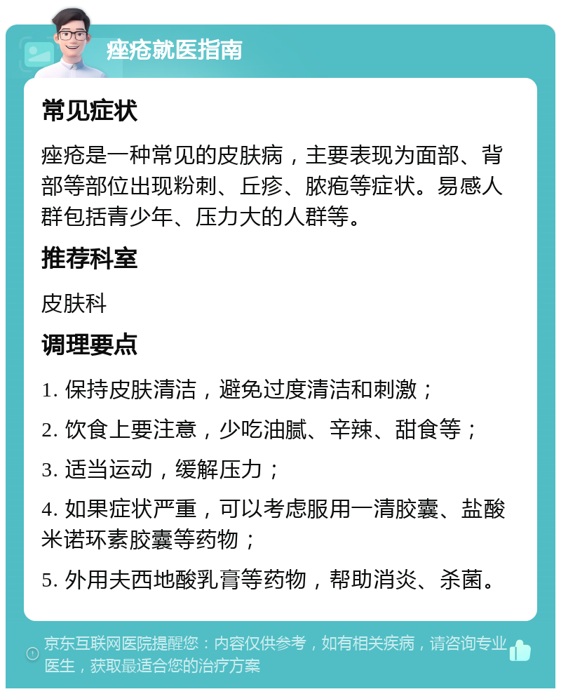 痤疮就医指南 常见症状 痤疮是一种常见的皮肤病，主要表现为面部、背部等部位出现粉刺、丘疹、脓疱等症状。易感人群包括青少年、压力大的人群等。 推荐科室 皮肤科 调理要点 1. 保持皮肤清洁，避免过度清洁和刺激； 2. 饮食上要注意，少吃油腻、辛辣、甜食等； 3. 适当运动，缓解压力； 4. 如果症状严重，可以考虑服用一清胶囊、盐酸米诺环素胶囊等药物； 5. 外用夫西地酸乳膏等药物，帮助消炎、杀菌。